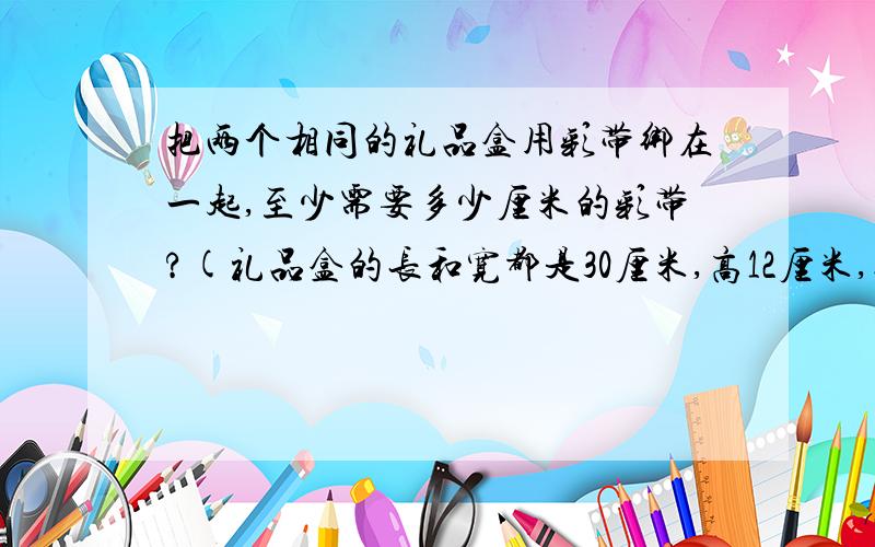 把两个相同的礼品盒用彩带绑在一起,至少需要多少厘米的彩带?(礼品盒的长和宽都是30厘米,高12厘米,接头处用20厘米的彩带) ps:是2个礼品盒.