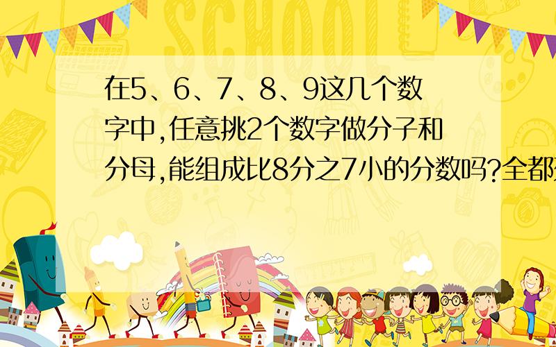 在5、6、7、8、9这几个数字中,任意挑2个数字做分子和分母,能组成比8分之7小的分数吗?全都列出来（把过程也写出来）