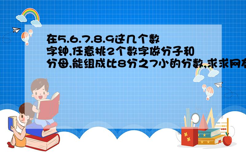 在5.6.7.8.9这几个数字钟,任意挑2个数字做分子和分母,能组成比8分之7小的分数,求求网友回答