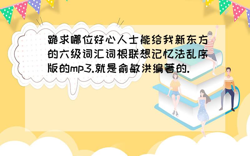 跪求哪位好心人士能给我新东方的六级词汇词根联想记忆法乱序版的mp3.就是俞敏洪编著的.