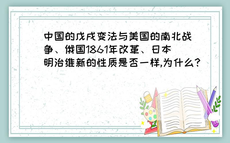 中国的戊戌变法与美国的南北战争、俄国1861年改革、日本明治维新的性质是否一样,为什么?