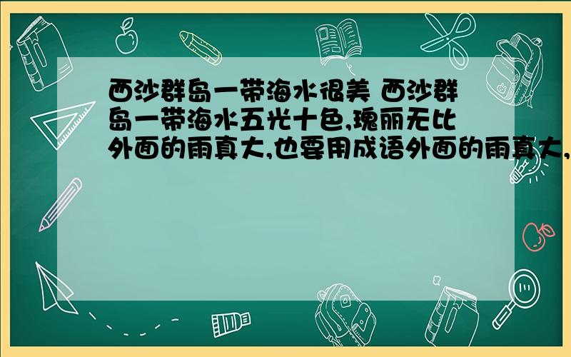 西沙群岛一带海水很美 西沙群岛一带海水五光十色,瑰丽无比外面的雨真大,也要用成语外面的雨真大,也要用成语来描写.