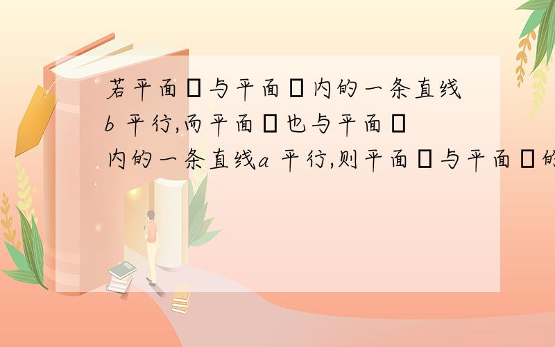 若平面α与平面β内的一条直线b 平行,而平面β也与平面α内的一条直线a 平行,则平面α与平面β的若平面α与平面β内的一条直线b 平行,而平面β也与平面α内的一条直线a 平行,则平面α与平面β