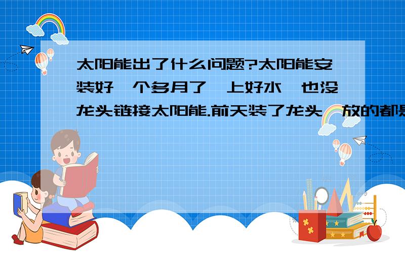 太阳能出了什么问题?太阳能安装好一个多月了,上好水,也没龙头链接太阳能.前天装了龙头,放的都是冷水,热水龙头还放不出来,昨天放的都是冷水,装了自动上水的,怎么回事情呢?