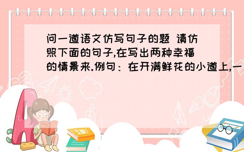 问一道语文仿写句子的题 请仿照下面的句子,在写出两种幸福的情景来.例句：在开满鲜花的小道上,一群群活蹦乱跳的少年追逐嬉戏是幸福的；在铺满黄叶的公园里,一对对银发夫妇相携漫步