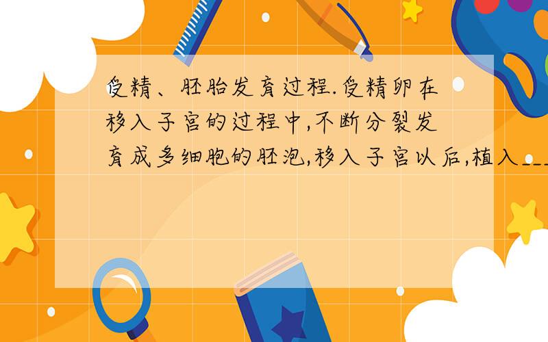 受精、胚胎发育过程.受精卵在移入子宫的过程中,不断分裂发育成多细胞的胚泡,移入子宫以后,植入_____,这个过程称为______.受精卵分裂和胚胎发育初期的营养是由________提供?