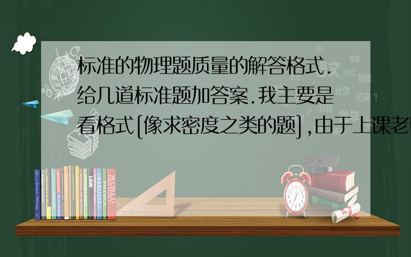 标准的物理题质量的解答格式.给几道标准题加答案.我主要是看格式[像求密度之类的题],由于上课老师讲的不太详细,我又没有听懂...我要的主要是格式!11