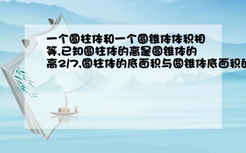 一个圆柱体和一个圆锥体体积相等,已知圆柱体的高是圆锥体的高2/7,圆柱体的底面积与圆锥体底面积的比是