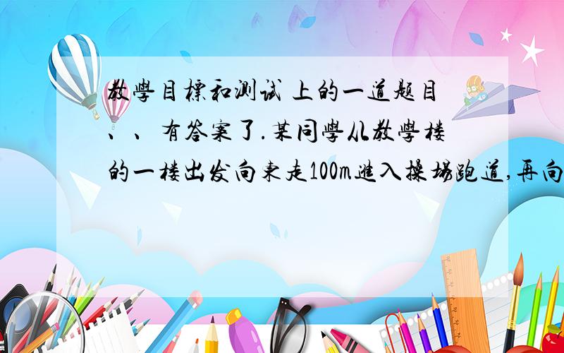 教学目标和测试 上的一道题目、、有答案了.某同学从教学楼的一楼出发向东走100m进入操场跑道,再向南沿直线走100m,进入弯道走90m（往东南方向）,再进入直道向北走100m.求该同学在此时间内