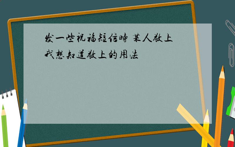 发一些祝福短信时 某人敬上 我想知道敬上的用法