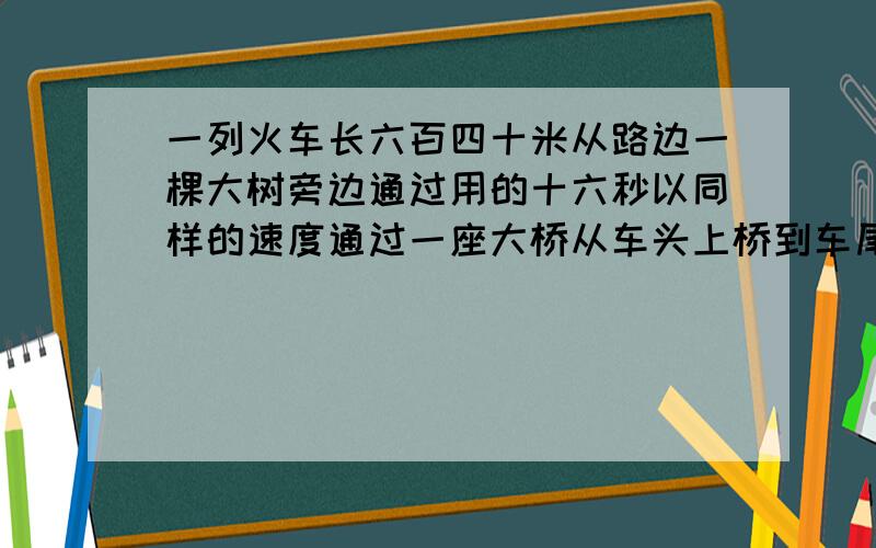 一列火车长六百四十米从路边一棵大树旁边通过用的十六秒以同样的速度通过一座大桥从车头上桥到车尾离桥一共用了58秒,这座大桥几米