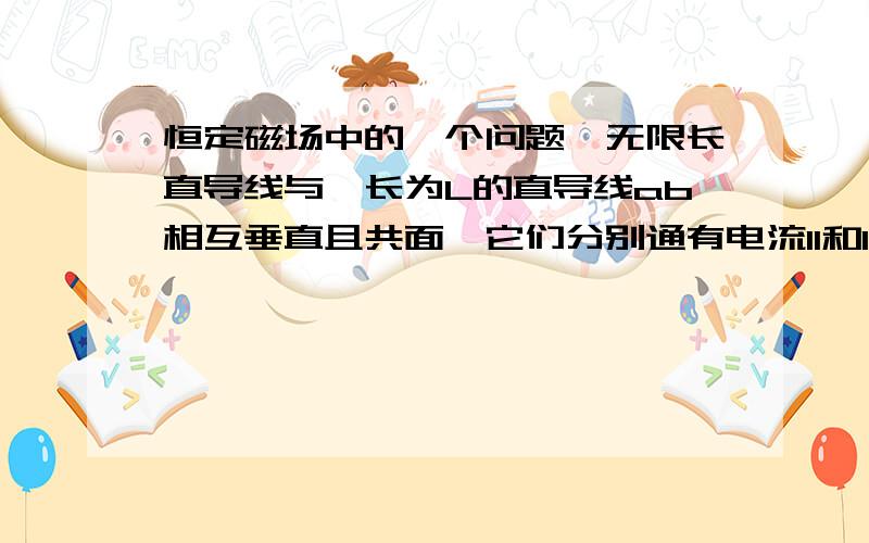 恒定磁场中的一个问题一无限长直导线与一长为L的直导线ab相互垂直且共面,它们分别通有电流I1和I2,设a端与长直导线的距离为R,求导线ab受到的磁力.（图大致相似但是题目不同）在距长直导