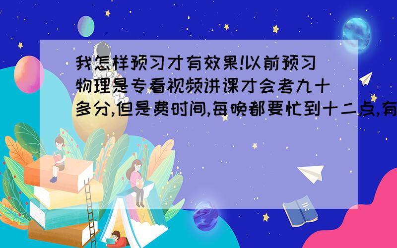 我怎样预习才有效果!以前预习物理是专看视频讲课才会考九十多分,但是费时间,每晚都要忙到十二点,有时还有可能写不完作业,预习三遍有用吗？