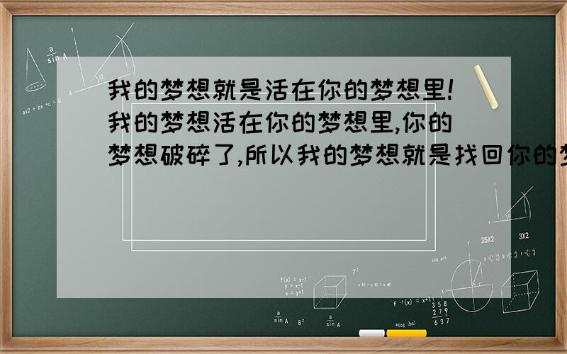 我的梦想就是活在你的梦想里!我的梦想活在你的梦想里,你的梦想破碎了,所以我的梦想就是找回你的梦想,结果是你说我是个没有梦想的人!你怎么才能理解呢?