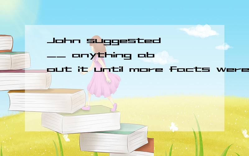 John suggested__ anything about it until more facts were found out.A.not say B.not saying这里的suggested不是当建议讲的吗?不是后面要用原形?