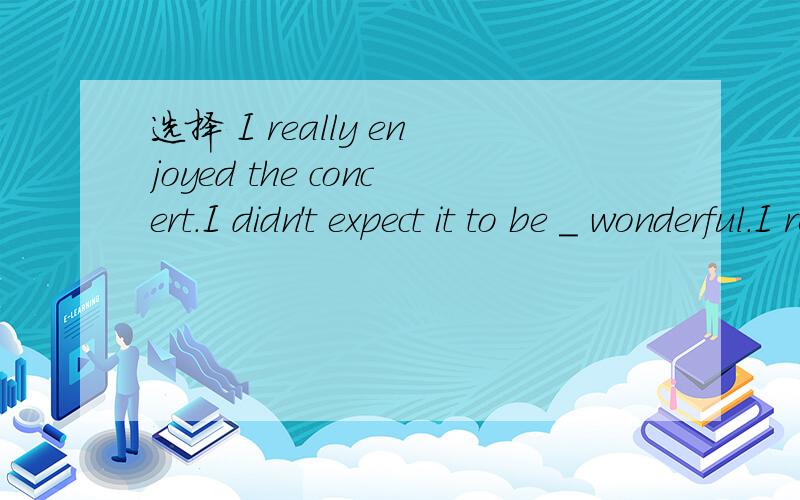 选择 I really enjoyed the concert.I didn't expect it to be _ wonderful.I really enjoyed the concert.I didn't expect it to be ___ wonderful.A.as B.more C.most D.very分析!