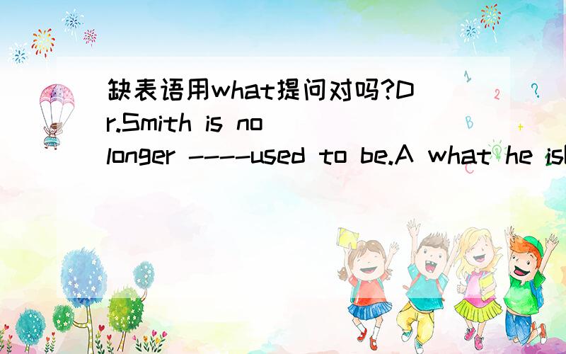 缺表语用what提问对吗?Dr.Smith is no longer ----used to be.A what he isB what he C how he isD how he is