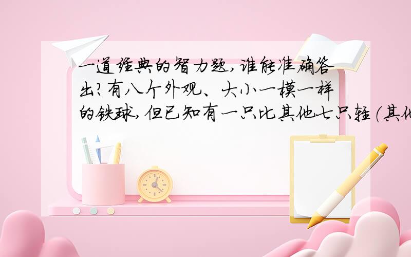 一道经典的智力题,谁能准确答出?有八个外观、大小一模一样的铁球,但已知有一只比其他七只轻（其他七只一样重）,只给你一架天平,你能最少用几步把那只轻铁球挑出来?并叙述操作过程.