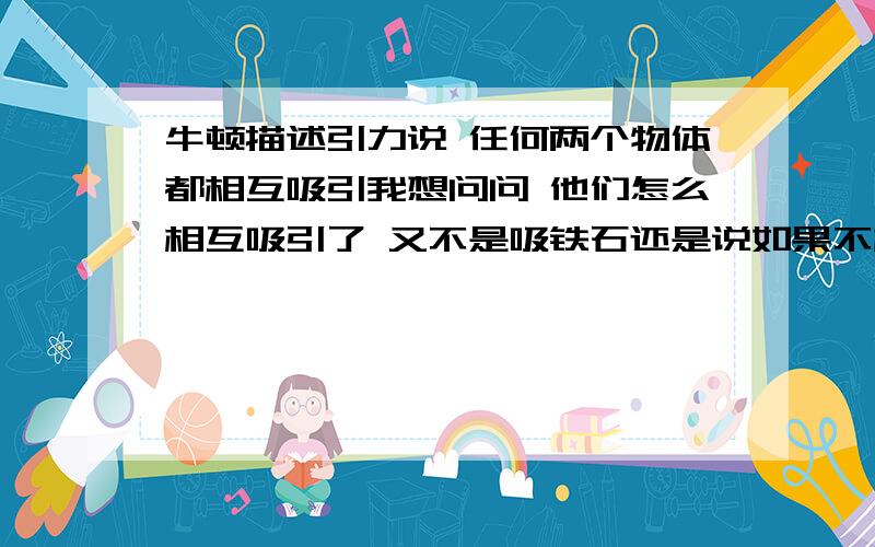 牛顿描述引力说 任何两个物体都相互吸引我想问问 他们怎么相互吸引了 又不是吸铁石还是说如果不相互吸引 就会飞出去 可那是地球的引力啊桌子和椅子在相互吸引吗