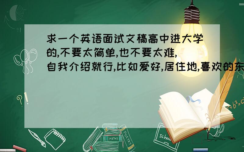 求一个英语面试文稿高中进大学的,不要太简单,也不要太难,自我介绍就行,比如爱好,居住地,喜欢的东西什么的300个词左右