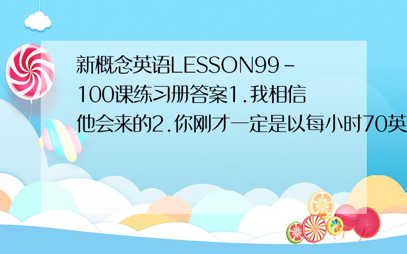 新概念英语LESSON99-100课练习册答案1.我相信他会来的2.你刚才一定是以每小时70英里的速度开车3.你最好还是立刻就回去6.恐怕今晚要下雨