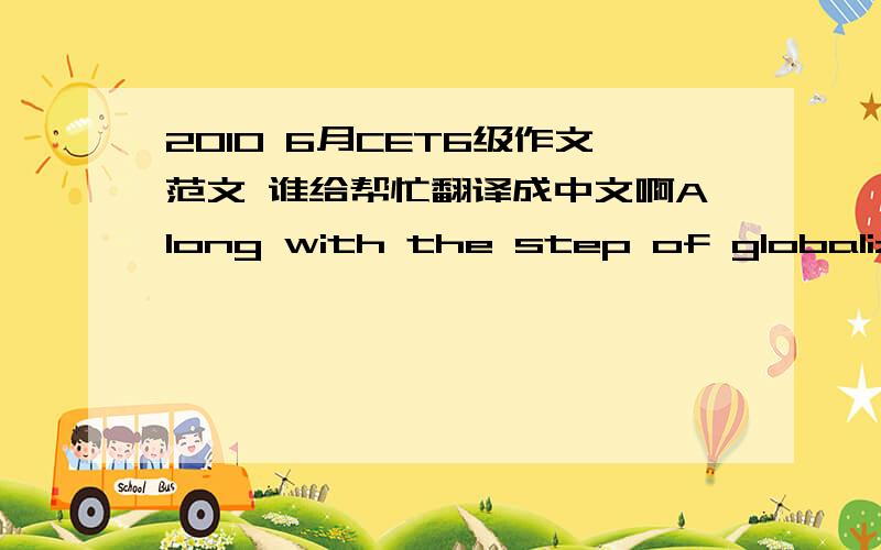 2010 6月CET6级作文范文 谁给帮忙翻译成中文啊Along with the step of globalization, most students’ attention has shifted from Chinese to foreign cultures. Such a shift brought on great worries among people because it is not good for th