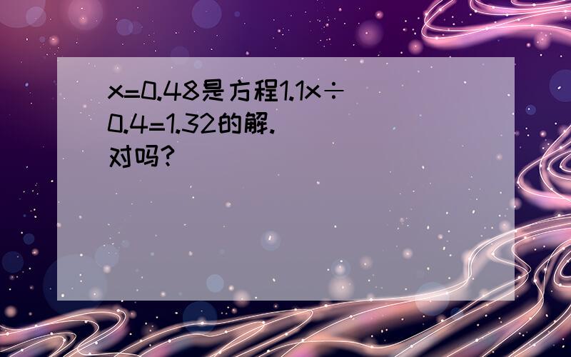 x=0.48是方程1.1x÷0.4=1.32的解.( )对吗?