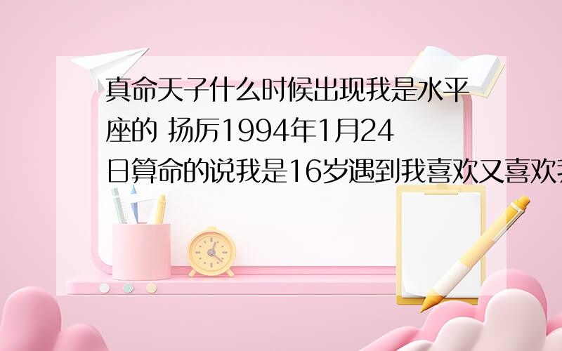 真命天子什么时候出现我是水平座的 扬厉1994年1月24日算命的说我是16岁遇到我喜欢又喜欢我的笔仙说也是16岁谁能帮我一下