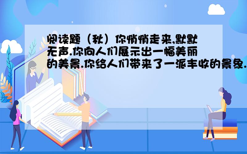 阅读题（秋）你悄悄走来,默默无声.你向人们展示出一幅美丽的美景.你给人们带来了一派丰收的景象.你悄悄走来,走进花园.霎时万紫千红、千姿百态的菊花开了.它们有的把波浪似的金发披在