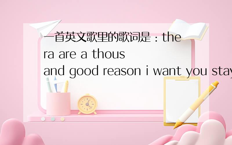 一首英文歌里的歌词是：thera are a thousand good reason i want you stay还有几句是 there are so many things i want to show you..there are so many things i want to tell you.昨天在电台里听到的 好像是主播自己翻唱的