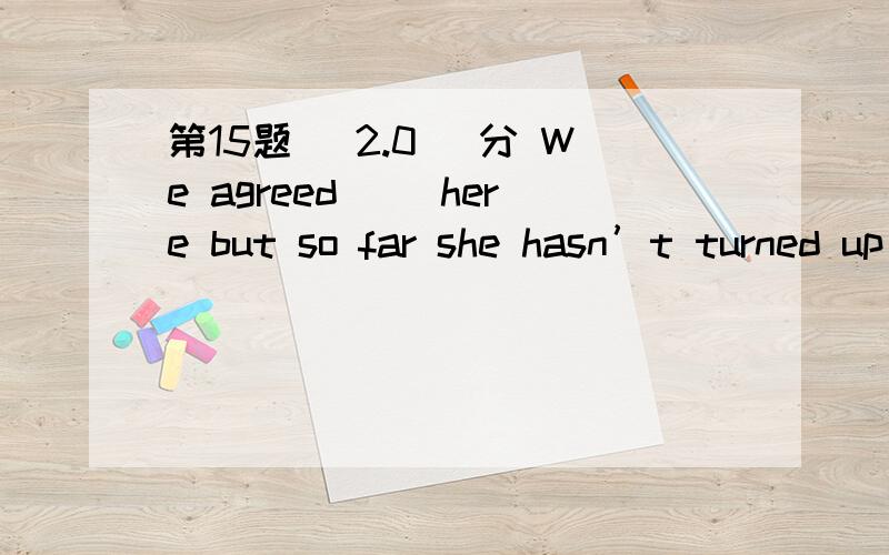 第15题 (2.0) 分 We agreed（） here but so far she hasn’t turned up yet.A、having met B、meeting C、to meet D、to have met 第16题 (2.0) 分 There are altogether fifty students in our class,twenty（） are boys.A、of them B、of those C