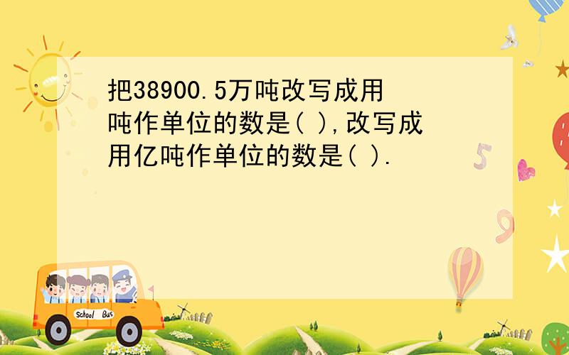 把38900.5万吨改写成用吨作单位的数是( ),改写成用亿吨作单位的数是( ).