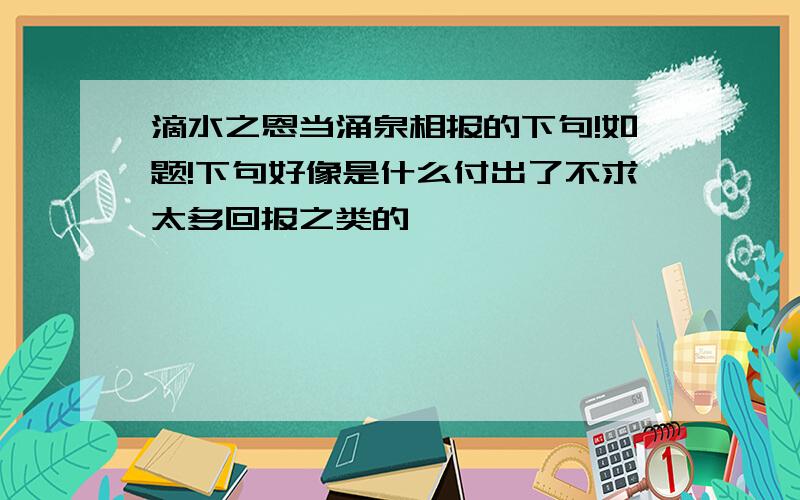 滴水之恩当涌泉相报的下句!如题!下句好像是什么付出了不求太多回报之类的