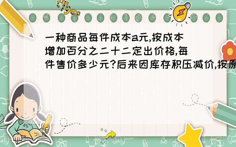 一种商品每件成本a元,按成本增加百分之二十二定出价格,每件售价多少元?后来因库存积压减价,按原价的百分之八十五出售,现售价多少元?每件还能盈利多少元?