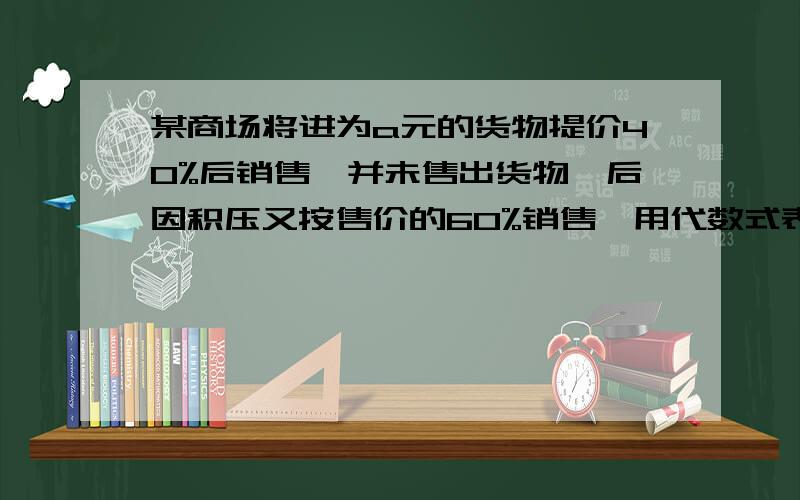 某商场将进为a元的货物提价40%后销售,并未售出货物,后因积压又按售价的60%销售,用代数式表示实际售价,问这次买卖是亏了还是赚了请说明理由