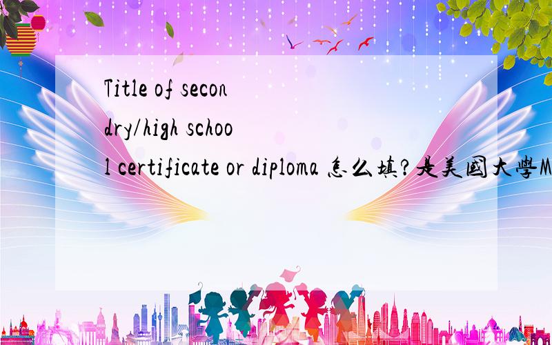 Title of secondry/high school certificate or diploma 怎么填?是美国大学MBA的申请材料里的.secondry/high schoo 指的不是中学吗？PS:我想知道怎么填，光知道意思也没用啊。那就应该是高中/专科阶段获得的学