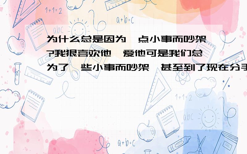 为什么总是因为一点小事而吵架?我狠喜欢他,爱他可是我们总为了一些小事而吵架,甚至到了现在分手这个地步.我不知道该怎么办了.