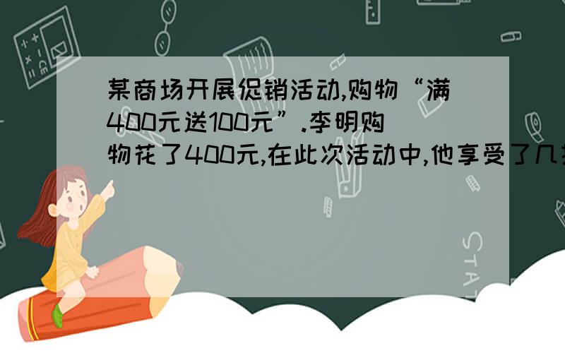 某商场开展促销活动,购物“满400元送100元”.李明购物花了400元,在此次活动中,他享受了几折优惠?不能用方程.