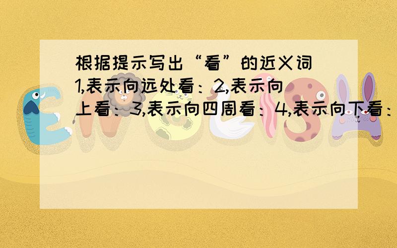 根据提示写出“看”的近义词 1,表示向远处看：2,表示向上看：3,表示向四周看：4,表示向下看：帮帮忙好不好