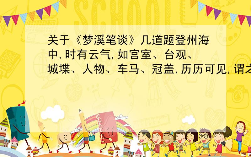 关于《梦溪笔谈》几道题登州海中,时有云气,如宫室、台观、城堞、人物、车马、冠盖,历历可见,谓之“海市”.或曰“蛟蜃之气所为”,疑不然也.欧阳文忠曾出使河朔,过高唐县,驿舍中夜有鬼