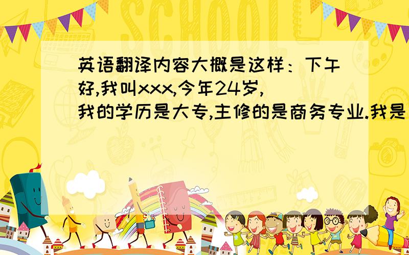 英语翻译内容大概是这样：下午好,我叫xxx,今年24岁,我的学历是大专,主修的是商务专业.我是一个性格开朗的人,开心的过每一天做每一件事就是我最大的优点同时也是我的座右铭.从小我就对