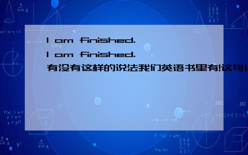 I am finished.I am finished.有没有这样的说法我们英语书里有!这句话是有多难的啊