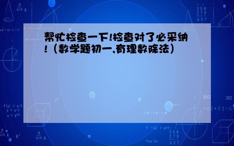 帮忙检查一下!检查对了必采纳!（数学题初一,有理数除法）