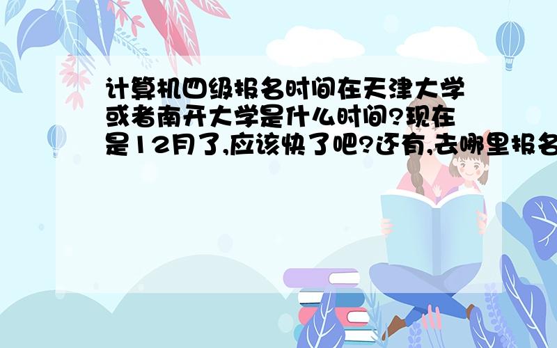 计算机四级报名时间在天津大学或者南开大学是什么时间?现在是12月了,应该快了吧?还有,去哪里报名?能给个具体时间和地点吗?