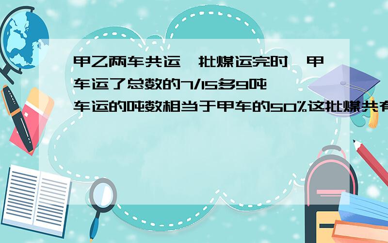 甲乙两车共运一批煤运完时,甲车运了总数的7/15多9吨一车运的吨数相当于甲车的50%这批煤共有多少吨?