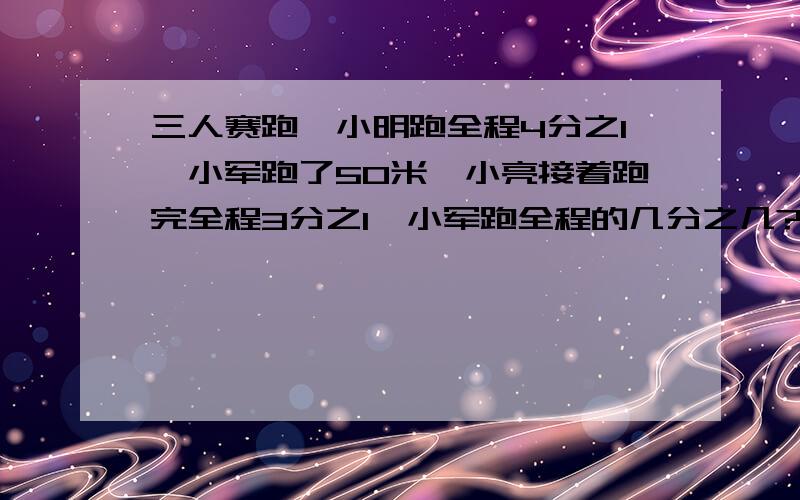 三人赛跑,小明跑全程4分之1,小军跑了50米,小亮接着跑完全程3分之1,小军跑全程的几分之几?全程多少米