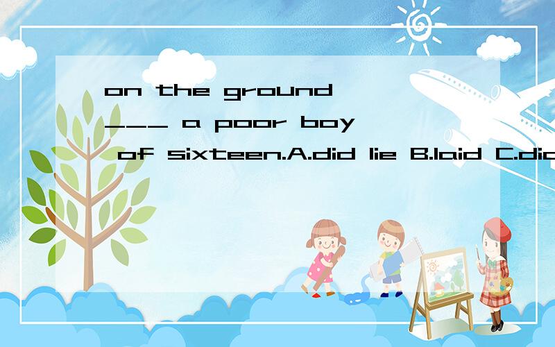 on the ground ___ a poor boy of sixteen.A.did lie B.laid C.did lay D.lay请问选哪个,为什么?