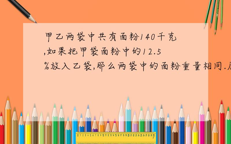 甲乙两袋中共有面粉140千克,如果把甲袋面粉中的12.5%放入乙袋,那么两袋中的面粉重量相同.原来两袋中各有多少千克,不要方程解,