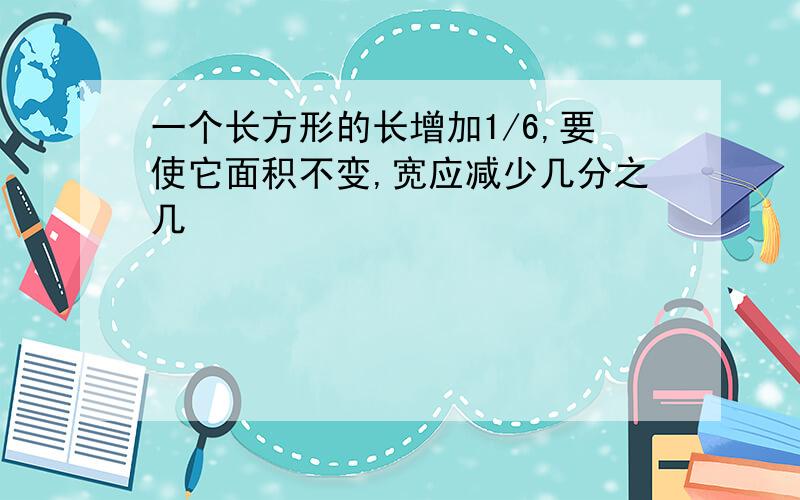 一个长方形的长增加1/6,要使它面积不变,宽应减少几分之几