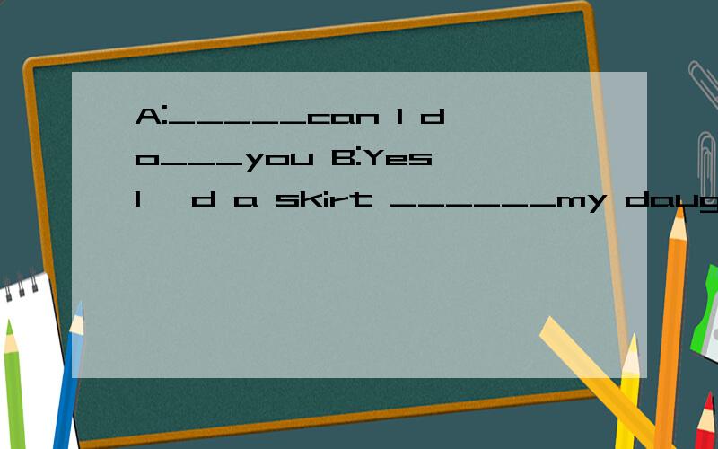 A:_____can I do___you B:Yes,I 'd a skirt ______my daughter.横线上应该填什么